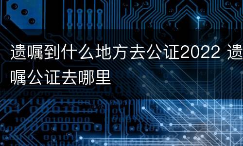 遗嘱到什么地方去公证2022 遗嘱公证去哪里