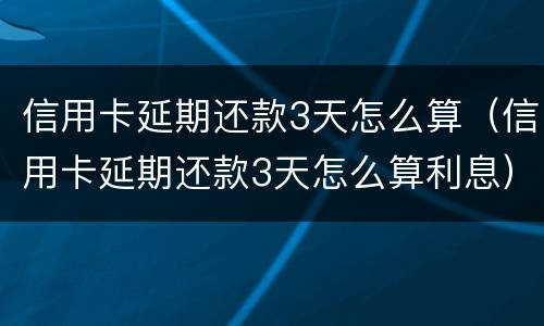 信用卡延期还款3天怎么算（信用卡延期还款3天怎么算利息）
