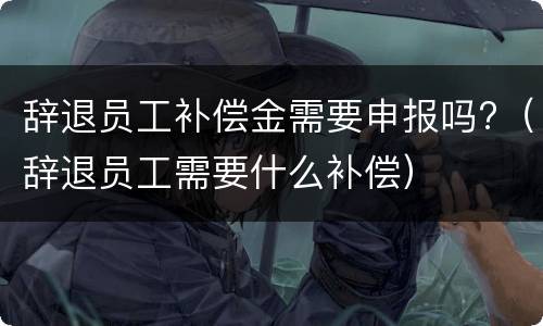 辞退员工补偿金需要申报吗?（辞退员工需要什么补偿）