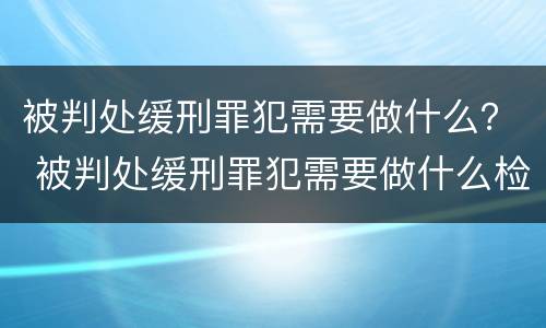 被判处缓刑罪犯需要做什么？ 被判处缓刑罪犯需要做什么检查
