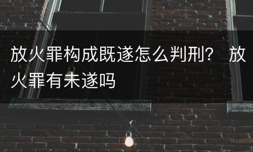 放火罪构成既遂怎么判刑？ 放火罪有未遂吗