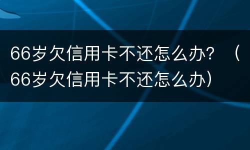 66岁欠信用卡不还怎么办？（66岁欠信用卡不还怎么办）
