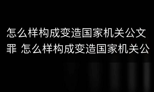 怎么样构成变造国家机关公文罪 怎么样构成变造国家机关公文罪行为