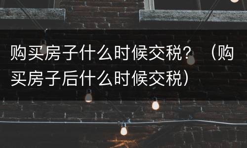 购买房子什么时候交税？（购买房子后什么时候交税）