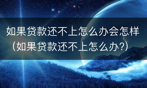 如果贷款还不上怎么办会怎样（如果贷款还不上怎么办?）