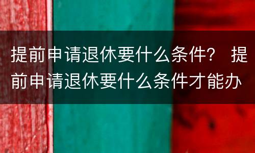 提前申请退休要什么条件？ 提前申请退休要什么条件才能办理