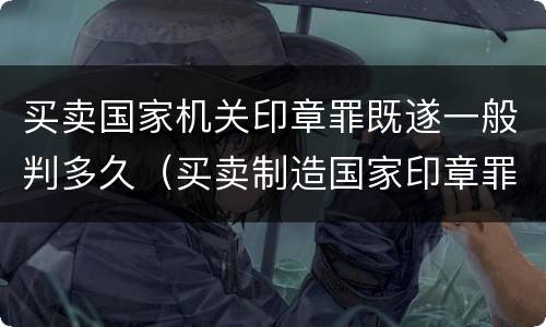 买卖国家机关印章罪既遂一般判多久（买卖制造国家印章罪）