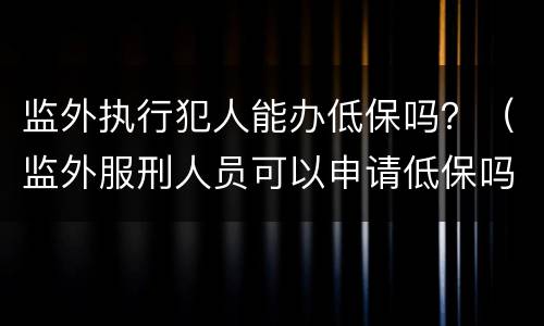 监外执行犯人能办低保吗？（监外服刑人员可以申请低保吗）
