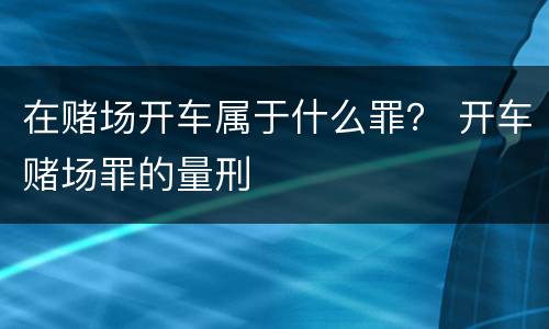 在赌场开车属于什么罪？ 开车赌场罪的量刑