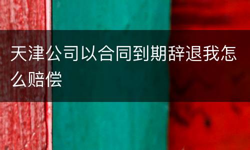 天津公司以合同到期辞退我怎么赔偿