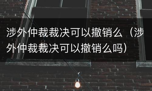 涉外仲裁裁决可以撤销么（涉外仲裁裁决可以撤销么吗）