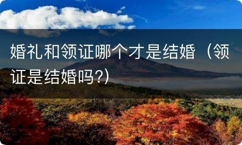 婚礼和领证哪个才是结婚（领证是结婚吗?）