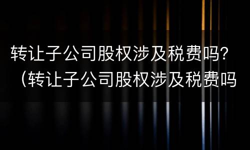 转让子公司股权涉及税费吗？（转让子公司股权涉及税费吗怎么交）