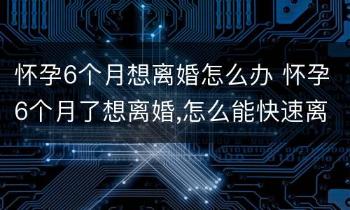 怀孕6个月想离婚怎么办 怀孕6个月了想离婚,怎么能快速离婚
