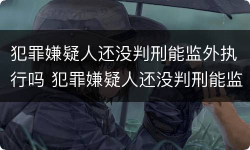 犯罪嫌疑人还没判刑能监外执行吗 犯罪嫌疑人还没判刑能监外执行吗