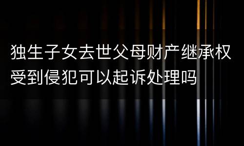 独生子女去世父母财产继承权受到侵犯可以起诉处理吗