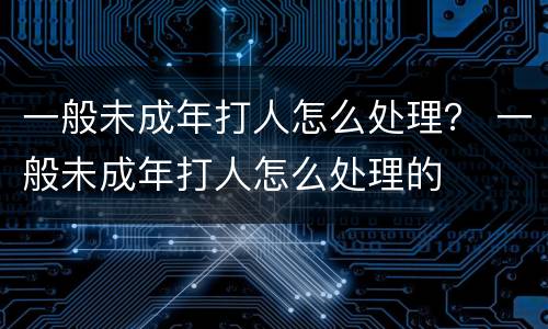 一般未成年打人怎么处理？ 一般未成年打人怎么处理的