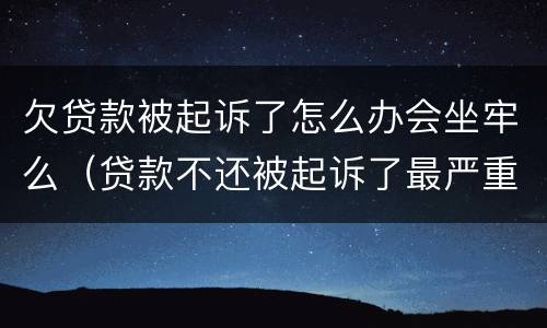 欠贷款被起诉了怎么办会坐牢么（贷款不还被起诉了最严重什么后果,恶意欠款能坐牢吗?）