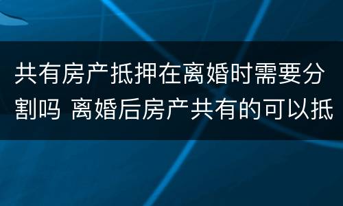 共有房产抵押在离婚时需要分割吗 离婚后房产共有的可以抵押吗