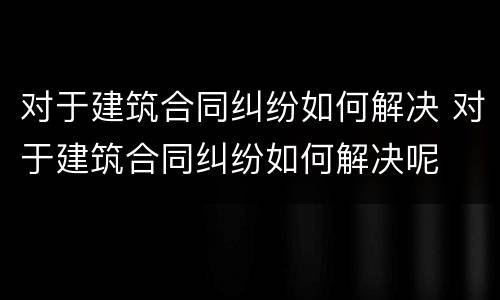 对于建筑合同纠纷如何解决 对于建筑合同纠纷如何解决呢