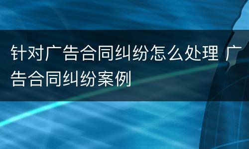 针对广告合同纠纷怎么处理 广告合同纠纷案例