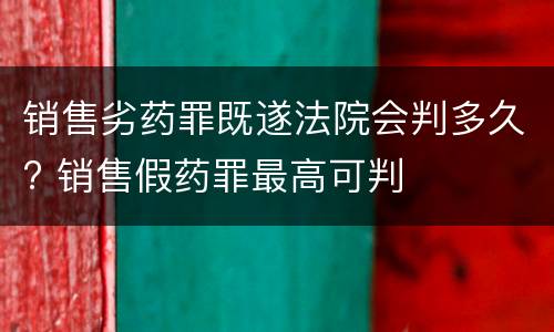 销售劣药罪既遂法院会判多久? 销售假药罪最高可判