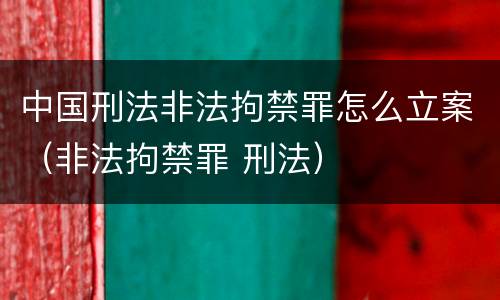 中国刑法非法拘禁罪怎么立案（非法拘禁罪 刑法）
