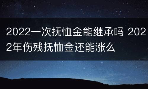 2022一次抚恤金能继承吗 2022年伤残抚恤金还能涨么
