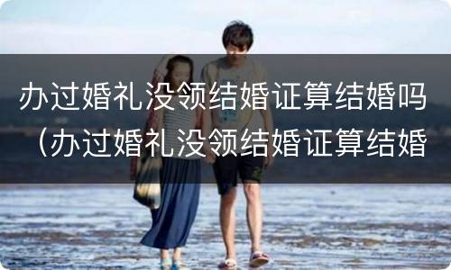 办过婚礼没领结婚证算结婚吗（办过婚礼没领结婚证算结婚吗）
