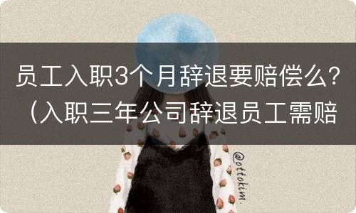员工入职3个月辞退要赔偿么？（入职三年公司辞退员工需赔偿多少）