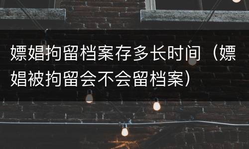 嫖娼拘留档案存多长时间（嫖娼被拘留会不会留档案）