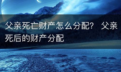父亲死亡财产怎么分配？ 父亲死后的财产分配