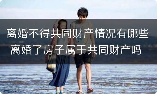 离婚不得共同财产情况有哪些 离婚了房子属于共同财产吗