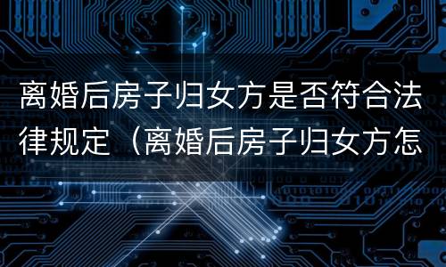 离婚后房子归女方是否符合法律规定（离婚后房子归女方怎么办理过户）