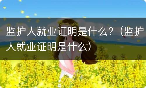 监护人就业证明是什么?（监护人就业证明是什么）