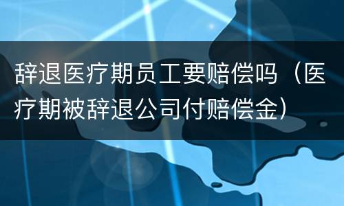 辞退医疗期员工要赔偿吗（医疗期被辞退公司付赔偿金）
