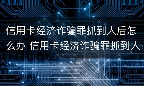 信用卡经济诈骗罪抓到人后怎么办 信用卡经济诈骗罪抓到人后怎么办呢