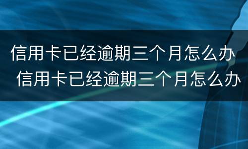 信用卡已经逾期三个月怎么办 信用卡已经逾期三个月怎么办呢