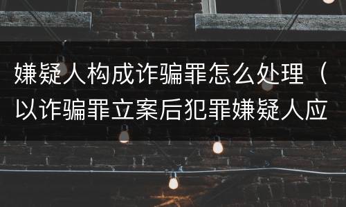 嫌疑人构成诈骗罪怎么处理（以诈骗罪立案后犯罪嫌疑人应该怎么办）