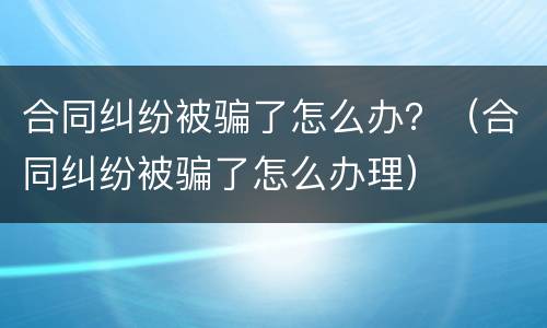 合同纠纷被骗了怎么办？（合同纠纷被骗了怎么办理）