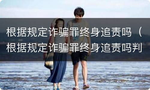 根据规定诈骗罪终身追责吗（根据规定诈骗罪终身追责吗判几年）