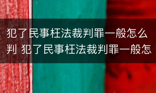 犯了民事枉法裁判罪一般怎么判 犯了民事枉法裁判罪一般怎么判的