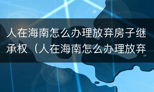 人在海南怎么办理放弃房子继承权（人在海南怎么办理放弃房子继承权呢）