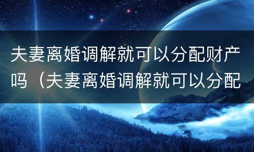夫妻离婚调解就可以分配财产吗（夫妻离婚调解就可以分配财产吗为什么）