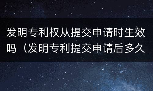 发明专利权从提交申请时生效吗（发明专利提交申请后多久有结果）