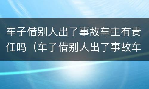 车子借别人出了事故车主有责任吗（车子借别人出了事故车主有责任吗）