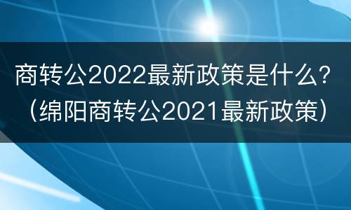 商转公2022最新政策是什么？（绵阳商转公2021最新政策）