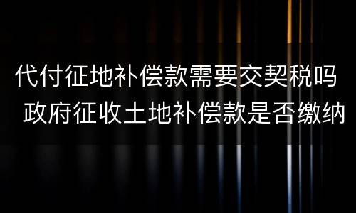 代付征地补偿款需要交契税吗 政府征收土地补偿款是否缴纳契税