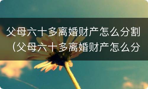父母六十多离婚财产怎么分割（父母六十多离婚财产怎么分割的）
