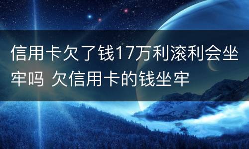 信用卡欠了钱17万利滚利会坐牢吗 欠信用卡的钱坐牢